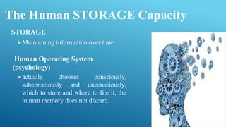 The Human STORAGE Capacity
actually chooses consciously,
subconsciously and unconsciously,
which to store and where to file it, the
human memory does not discard.
STORAGE
Maintaining information over time
Human Operating System
(psychology)
 