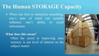 The Human STORAGE Capacity
 When one tries to memorize something,
of mind
one’s ability
can actually
to recall
one’s state
influence
information
What does this mean?
Often the secret to improving ones
memory is our level of interest on the
subject matter.
 