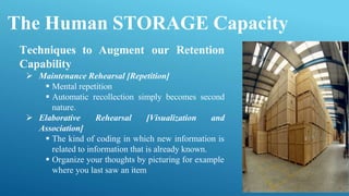The Human STORAGE Capacity
Techniques to Augment our Retention
Capability
 Maintenance Rehearsal [Repetition]
 Mental repetition
 Automatic recollection simply becomes second
nature.
 Elaborative Rehearsal [Visualization and
Association]
 The kind of coding in which new information is
related to information that is already known.
 Organize your thoughts by picturing for example
where you last saw an item
 