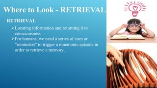 Where to Look - RETRIEVAL
RETRIEVAL
Locating information and returning it to
consciousness
For humans, we need a series of cues or
"reminders" to trigger a mnemonic episode in
order to retrieve a memory.
 