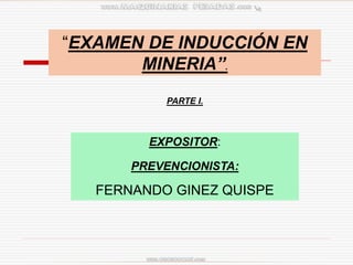 “EXAMEN DE INDUCCIÓN EN
MINERIA”.
EXPOSITOR:
PREVENCIONISTA:
FERNANDO GINEZ QUISPE
PARTE I.
 
