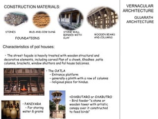 VERNACULAR
ARCHITECTURE
GUJARATH
ARCHITECTURE
Characteristics of pol houses:
• The street façade is heavily treated with wooden structural and
decorative elements, including carved Plan of a chowk, Khadkee ,oatla
columns, brackets, window shutters and Pol house balconies.
• The OATLA
– Entrance platform
– generally a plinth with a row of columns
- religious place for hindus.
• PANIYARA
– For storing
water & grains
•CHABUTARO or CHABUTRO
– Bird feeder "a stone or
wooden tower with artistic
canopy over it constructed
to feed birds”
CONSTRUCTION MATERIALS:
STONES MUD AND COW DUNG
FOUNDATIONS
STONE WALL
BONDED WITH
CLAY
WOODEN BEAMS
AND COLUMNS
 