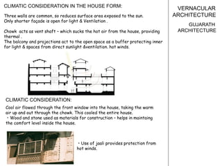 VERNACULAR
ARCHITECTURE
GUJARATH
ARCHITECTURE
Three walls are common, so reduces surface area exposed to the sun.
Only shorter façade is open for light & Ventilation .
Chowk acts as vent shaft – which sucks the hot air from the house, providing
thermal .
The balcony and projections act to the open space as a buffer protecting inner
for light & spaces from direct sunlight &ventilation. hot winds.
Cool air flowed through the front window into the house, taking the warm
air up and out through the chowk. This cooled the entire house.
• Wood and stone used as materials for construction – helps in maintaing
the comfort level inside the house.
CLIMATIC CONSIDERATION IN THE HOUSE FORM:
CLIMATIC CONSIDERATION:
• Use of jaali provides protection from
hot winds.
 