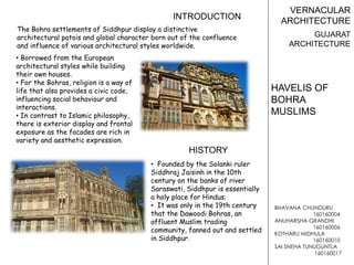 BHAVANA CHUNDURU
160160004
ANUHARSHA GRANDHI
160160006
KOTHARU MIDHULA
160160010
SAI SNEHA TUNUGUNTLA
160160017
VERNACULAR
ARCHITECTURE
GUJARAT
ARCHITECTURE
HAVELIS OF
BOHRA
MUSLIMS
• Founded by the Solanki ruler
Siddhraj Jaisinh in the 10th
century on the banks of river
Saraswati, Siddhpur is essentially
a holy place for Hindus.
• It was only in the 19th century
that the Dawoodi Bohras, an
affluent Muslim trading
community, fanned out and settled
in Siddhpur.
The Bohra settlements of Siddhpur display a distinctive
architectural patois and global character born out of the confluence
and influence of various architectural styles worldwide.
• Borrowed from the European
architectural styles while building
their own houses.
• For the Bohras, religion is a way of
life that also provides a civic code,
influencing social behaviour and
interactions.
• In contrast to Islamic philosophy,
there is exterior display and frontal
exposure as the facades are rich in
variety and aesthetic expression.
INTRODUCTION
HISTORY
 
