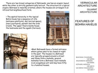 BHAVANA CHUNDURU
160160004
ANUHARSHA GRANDHI
160160006
KOTHARU MIDHULA
160160010
SAI SNEHA TUNUGUNTLA
160160017
VERNACULAR
ARCHITECTURE
GUJARAT
ARCHITECTURE
FEATURES OF
BOHRA HAVELIS
There are two broad categories of Bohrwads: one has an organic layout
while the other is strictly geometrically laid out. The structure of a typical
organic Bohrwad is inwardly oriented, where the houses are arranged in an
introverted neighbourhood form.
• The spatial hierarchy in the typical
Bohra house has a sequence of otla
(entrance platform), deli (arrival space),
avas (courtyard), parsalli and the ordo
(room). The upper floors mainly house
the bedrooms and the agashi (terrace).
•Most Bohrwads have a formal entrance
where gates used to be closed at night
in the past. The houses in a Bohrwad
are typically grouped around a street
and these form a mohalla, several
mohallas form a Bohrwad. Each mohalla
is an exogamous unit and may have fifty
to a hundred houses.
 