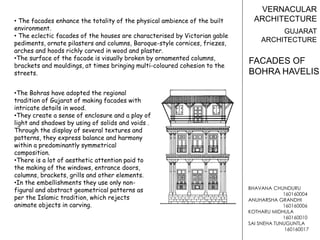 BHAVANA CHUNDURU
160160004
ANUHARSHA GRANDHI
160160006
KOTHARU MIDHULA
160160010
SAI SNEHA TUNUGUNTLA
160160017
VERNACULAR
ARCHITECTURE
GUJARAT
ARCHITECTURE
• The facades enhance the totality of the physical ambience of the built
environment.
• The eclectic facades of the houses are characterised by Victorian gable
pediments, ornate pilasters and columns, Baroque-style cornices, friezes,
arches and hoods richly carved in wood and plaster.
•The surface of the facade is visually broken by ornamented columns,
brackets and mouldings, at times bringing multi-coloured cohesion to the
streets.
FACADES OF
BOHRA HAVELIS
•The Bohras have adopted the regional
tradition of Gujarat of making facades with
intricate details in wood.
•They create a sense of enclosure and a play of
light and shadows by using of solids and voids .
Through the display of several textures and
patterns, they express balance and harmony
within a predominantly symmetrical
composition.
•There is a lot of aesthetic attention paid to
the making of the windows, entrance doors,
columns, brackets, grills and other elements.
•In the embellishments they use only non-
figural and abstract geometrical patterns as
per the Islamic tradition, which rejects
animate objects in carving.
 