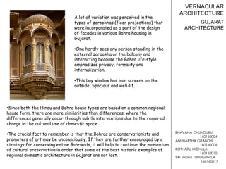 BHAVANA CHUNDURU
160160004
ANUHARSHA GRANDHI
160160006
KOTHARU MIDHULA
160160010
SAI SNEHA TUNUGUNTLA
160160017
VERNACULAR
ARCHITECTURE
GUJARAT
ARCHITECTURE
•Since both the Hindu and Bohra house types are based on a common regional
house form, there are more similarities than differences, where the
differences generally occur through subtle interventions due to the required
change in the cultural use of domestic space.
•The crucial fact to remember is that the Bohras are conservationists and
promoters of art may be unconsciously. If they are further encouraged by a
strategy for conserving entire Bohrwads, it will help to continue the momentum
of cultural preservation in order that some of the best historic examples of
regional domestic architecture in Gujarat are not lost.
A lot of variation was perceived in the
types of zarookhas (floor projections) that
were incorporated as a part of the design
of facades in various Bohra housing in
Gujarat.
•One hardly sees any person standing in the
external zarookha or the balcony and
interacting because the Bohra life-style
emphasizes privacy, formality and
internalization.
•This bay window has iron screens on the
outside. Spacious and well-lit.
 
