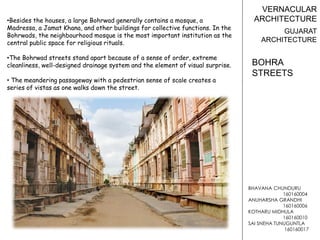 BHAVANA CHUNDURU
160160004
ANUHARSHA GRANDHI
160160006
KOTHARU MIDHULA
160160010
SAI SNEHA TUNUGUNTLA
160160017
VERNACULAR
ARCHITECTURE
GUJARAT
ARCHITECTURE
•Besides the houses, a large Bohrwad generally contains a mosque, a
Madressa, a Jamat Khana, and other buildings for collective functions. In the
Bohrwads, the neighbourhood mosque is the most important institution as the
central public space for religious rituals.
•The Bohrwad streets stand apart because of a sense of order, extreme
cleanliness, well-designed drainage system and the element of visual surprise.
• The meandering passageway with a pedestrian sense of scale creates a
series of vistas as one walks down the street.
BOHRA
STREETS
 