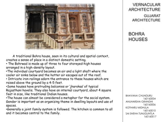 BHAVANA CHUNDURU
160160004
ANUHARSHA GRANDHI
160160006
KOTHARU MIDHULA
160160010
SAI SNEHA TUNUGUNTLA
160160017
VERNACULAR
ARCHITECTURE
GUJARAT
ARCHITECTURE
A traditional Bohra house, seen in its cultural and spatial context,
creates a sense of place in a distinct domestic setting.
• The Bohrwad is made up of three to four storeyed-high houses
arranged in a high-density layout.
•The individual courtyard becomes an air and a light shaft where the
cooler air sinks below and the hotter air escapes out of the roof.
• Intricate iron railings adorn the entrance to these houses which are
raised above the ground by a 4-5 feet.
•Some houses have protruding balconies or ‘jharokas’ of typical
Rajasthani havelis. They also have an internal courtyard, about 4 square
feet in size, like traditional Indian houses.
•The house can almost be considered a metaphor for the social system.
Gender is important as an organizing theme in dwelling layouts and use of
spaces.
•Generally a joint family system is followed. The kitchen is common to all
and it becomes central to the family.
BOHRA
HOUSES
 
