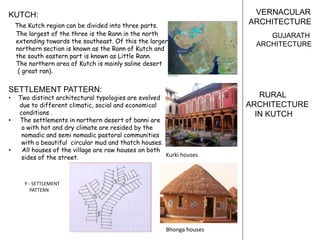 VERNACULAR
ARCHITECTURE
GUJARATH
ARCHITECTURE
KUTCH:
The Kutch region can be divided into three parts.
The largest of the three is the Rann in the north
extending towards the southeast. Of this the larger
northern section is known as the Rann of Kutch and
the south eastern part is known as Little Rann.
The northern area of Kutch is mainly saline desert
( great ran).
SETTLEMENT PATTERN:
• Two distinct architectural typologies are evolved
due to different climatic, social and economical
conditions .
• The settlements in northern desert of banni are
a with hot and dry climate are resided by the
nomadic and semi nomadic pastoral communities
with a beautiful circular mud and thatch houses.
• All houses of the village are row houses on both
sides of the street. Kurki houses
Bhonga houses
Y - SETTLEMENT
PATTERN
RURAL
ARCHITECTURE
IN KUTCH
 