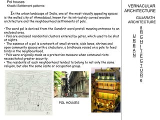 VERNACULAR
ARCHITECTURE
GUJARATH
ARCHITECTURE
Pol houses
Khadki Settlement patterns:
U
R
B
A
N
a
R
C
H
I
T
E
C
T
U
R
e
In the urban landscape of India, one of the most visually appealing spaces
is the walled city of Ahmedabad, known for its intricately carved wooden
architecture and the neighbourhood settlements of pols.
•The word pol is derived from the Sanskrit word pratoli meaning entrance to an
enclosed area.
• Pols are enclosed residential clusters entered by gates, which used to be shut
at nights.
• The essence of a pol is a network of small streets, side lanes, shrines and
open community spaces with a chabutaro, a birdhouse raised on a pole to feed
birds in the neighbourhood.
• Pols were originally made as a protection measure when communal riots
necessitated greater security.
• The residents of each neighborhood tended to belong to not only the same
religion, but also the same caste or occupation group.
POL HOUSES
 