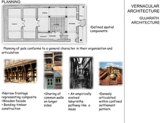 VERNACULAR
ARCHITECTURE
GUJARATH
ARCHITECTURE
PLANNING:
Planning of pols conforms to a general character in their organisation and
articulation
•Narrow frontage
representing composite
•Wooden facade
• Bonding-timber
construction
• An empirically
evolved
labyrinths
pathway like a
maze
•Sharing of
common walls
on longer
sides
•Defined spatial
components
•Densely
articulated
within confined
settlement
pattern
 