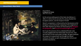 IMPRESSIONISM
Edouard Manet : Major Works
EdouardManet
Le Dejeuner sur l'herbe
1863. Oil on canvas.
As the primary talking point of the Salon des Refuses in
1863, it is fairly clear to see why this canvas shocked the
bourgeois patrons, and the Emperor himself.
Manet's composition is influenced by the Renaissance artist
Giorgione, and to Raimondi's engraving of the Judgment of
Paris after Raphael, but these are fractured by his disregard
for perspective, and his use of unnatural light sources.
But it was the presence of an unidealized female nude,
casually engaged with two fashionably dressed men, that
was the focus of the most public outrage. Her gaze confronts
the viewer on a sexual level, but through her Manet
confronts the public as well, challenging their ethical and
aesthetic boundaries.
 