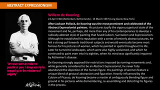 ABSTRACT EXPRESSIONISM
Willem de Kooning
24 April 1904 (Rotterdam, Netherlands) - 19 March 1997 (Long Island, New York)
After Jackson Pollock, de Kooning was the most prominent and celebrated of the
Abstract Expressionist painters. His pictures typify the vigorous gestural style of the
movement and he, perhaps, did more than any of his contemporaries to develop a
radically abstract style of painting that fused Cubism, Surrealism and Expressionism.
Although he established his reputation with a series of entirely abstract pictures, he
felt a strong pull towards traditional subjects and would eventually become most
famous for his pictures of women, which he painted in spells throughout his life.
Later he turned to landscapes, which were also highly acclaimed, and which he
continued to paint even into his eighties, when his mind was significantly impaired
by Alzheimer's disease.
De Kooning strongly opposed the restrictions imposed by naming movements and,
while generally considered to be an Abstract Expressionist, he never fully
abandoned the depiction of the human figure. His paintings of women feature a
unique blend of gestural abstraction and figuration. Heavily influenced by the
Cubism of Picasso, de Kooning became a master at ambiguously blending figure and
ground in his pictures while dismembering, re-assembling and distorting his figures
in the process.
"Artne
ve
rse
e
m
stom
akem
e
pe
ace
fulorpure
.I alw
a
ysse
e
mtobe
w
rapp
edupinthem
e
lodram
aof
vulgarity."
 