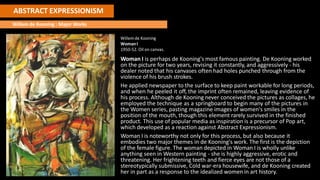 ABSTRACT EXPRESSIONISM
Willem de Kooning : Major Works
Willem de Kooning
WomanI
1950-52. Oil on canvas.
Woman I is perhaps de Kooning's most famous painting. De Kooning worked
on the picture for two years, revising it constantly, and aggressively - his
dealer noted that his canvases often had holes punched through from the
violence of his brush strokes.
He applied newspaper to the surface to keep paint workable for long periods,
and when he peeled it off, the imprint often remained, leaving evidence of
his process. Although de Kooning never conceived the pictures as collages, he
employed the technique as a springboard to begin many of the pictures in
the Women series, pasting magazine images of women's smiles in the
position of the mouth, though this element rarely survived in the finished
product. This use of popular media as inspiration is a precursor of Pop art,
which developed as a reaction against Abstract Expressionism.
Woman I is noteworthy not only for this process, but also because it
embodies two major themes in de Kooning's work. The first is the depiction
of the female figure. The woman depicted in Woman I is wholly unlike
anything seen in Western painting - she is highly aggressive, erotic and
threatening. Her frightening teeth and fierce eyes are not those of a
stereotypically submissive, Cold war-era housewife, and de Kooning created
her in part as a response to the idealized women in art history.
 