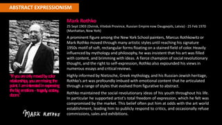 ABSTRACT EXPRESSIONISM
Mark Rothko
25 Sept 1903 (Dvinsk, Vitebsk Province, Russian Empire now Daugavpils, Latvia) - 25 Feb 1970
(Manhattan, New York)
A prominent figure among the New York School painters, Marcus Rothkowitz or
Mark Rothko moved through many artistic styles until reaching his signature
1950s motif of soft, rectangular forms floating on a stained field of color. Heavily
influenced by mythology and philosophy, he was insistent that his art was filled
with content, and brimming with ideas. A fierce champion of social revolutionary
thought, and the right to self-expression, Rothko also expounded his views in
numerous essays and critical reviews.
Highly informed by Nietzsche, Greek mythology, and his Russian-Jewish heritage,
Rothko's art was profoundly imbued with emotional content that he articulated
through a range of styles that evolved from figurative to abstract.
Rothko maintained the social revolutionary ideas of his youth throughout his life.
In particular he supported artist's total freedom of expression, which he felt was
compromised by the market. This belief often put him at odds with the art world
establishment, leading him to publicly respond to critics, and occasionally refuse
commissions, sales and exhibitions.
"Ifyouareonlym
ove
dbycolor
re
lationships,youarem
issingthe
point.I aminte
re
ste
dine
xpressing
thebige
m
otions- trage
dy
,e
cstasy,
doom."
 