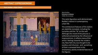 ABSTRACT EXPRESSIONISM
Mark Rothko : Major Works
Mark Rothko
Entrance to Subway
1938. Oil on canvas.
This early figurative work demonstrates
Rothko's interest in contemporary
urban life.
The architectural features of the station
are sketchily recreated, including the
turnstiles and the "N" on the wall.
Although the mood of the pictures is
softened somewhat by the influence of
Impressionism, it reflects many of the
artist's feelings towards the modern
city. New York City was thought to be
soulless and inhuman, and something
of that is conveyed here in the
anonymous, barely rendered features of
the figures.
 