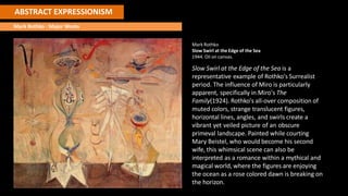 ABSTRACT EXPRESSIONISM
Mark Rothko : Major Works
Mark Rothko
Slow Swirl at the Edge of the Sea
1944. Oil on canvas.
Slow Swirl at the Edge of the Sea is a
representative example of Rothko's Surrealist
period. The influence of Miro is particularly
apparent, specifically in Miro's The
Family(1924). Rothko's all-over composition of
muted colors, strange translucent figures,
horizontal lines, angles, and swirls create a
vibrant yet veiled picture of an obscure
primeval landscape. Painted while courting
Mary Beistel, who would become his second
wife, this whimsical scene can also be
interpreted as a romance within a mythical and
magical world, where the figures are enjoying
the ocean as a rose colored dawn is breaking on
the horizon.
 