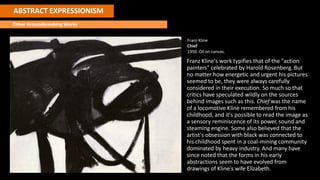 ABSTRACT EXPRESSIONISM
Other Groundbreaking Works
Franz Kline
Chief
1950. Oil on canvas.
Franz Kline's work typifies that of the "action
painters" celebrated by Harold Rosenberg. But
no matter how energetic and urgent his pictures
seemed to be, they were always carefully
considered in their execution. So much so that
critics have speculated wildly on the sources
behind images such as this. Chief was the name
of a locomotive Kline remembered from his
childhood, and it's possible to read the image as
a sensory reminiscence of its power, sound and
steaming engine. Some also believed that the
artist's obsession with black was connected to
his childhood spent in a coal-mining community
dominated by heavy industry. And many have
since noted that the forms in his early
abstractions seem to have evolved from
drawings of Kline's wife Elizabeth.
 