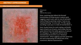 ABSTRACT EXPRESSIONISM
Other Groundbreaking Works
PhilipGuston
Zone
1953-54. Oil on canvas.
Zone, a painting that reflects the focused
concentration of Philip Guston's mature work,
suggests a warm calm, with its mist of red hatch-
marks filling the painting's center. ("Look at any
inspired painting," he once said, "it's like a gong
sounding; it puts you in a state of reverberation.")
Here, Guston hones his mark-making, and builds
layers of paint out of quick, small strokes that are
quite distinct from the wilder gestures of some of
his colleagues. This approach led him to be
characterized at one time as an "American
Impressionist", which suggests just how varied was
the work embraced by the official title of the
movement, Abstract Expressionism.
 