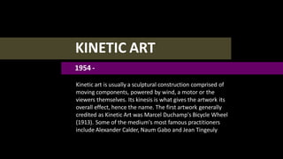 KINETIC ART
1954 -
Kinetic art is usually a sculptural construction comprised of
moving components, powered by wind, a motor or the
viewers themselves. Its kinesis is what gives the artwork its
overall effect, hence the name. The first artwork generally
credited as Kinetic Art was Marcel Duchamp's Bicycle Wheel
(1913). Some of the medium's most famous practitioners
include Alexander Calder, Naum Gabo and Jean Tingeuly
 