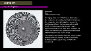 KINETIC ART
Groundbreaking Works
Bridget Riley
Blaze
1964. Screen print on paper.
The zigzag black and white lines in Blaze create
the perception of a vortex. As the brain interprets
the image, the alternating pattern appears to
shift back and forth; the interlocking lines add
depth to the form as it rhythmically curves
around the center of the page. And, although the
image is black and white, prismatic color appears
when the eye focuses on the image.
The perception of motion in what is a static object
demonstrates the interest in virtual movement
that occupied the Op art wing of the Kinetic
movement.
 