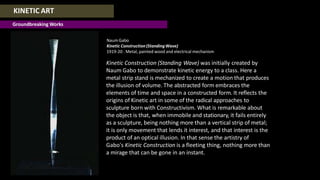 KINETIC ART
Groundbreaking Works
NaumGabo
Kinetic Construction(StandingWave)
1919-20 . Metal, painted wood and electrical mechanism
Kinetic Construction (Standing Wave) was initially created by
Naum Gabo to demonstrate kinetic energy to a class. Here a
metal strip stand is mechanized to create a motion that produces
the illusion of volume. The abstracted form embraces the
elements of time and space in a constructed form. It reflects the
origins of Kinetic art in some of the radical approaches to
sculpture born with Constructivism. What is remarkable about
the object is that, when immobile and stationary, it fails entirely
as a sculpture, being nothing more than a vertical strip of metal;
it is only movement that lends it interest, and that interest is the
product of an optical illusion. In that sense the artistry of
Gabo's Kinetic Construction is a fleeting thing, nothing more than
a mirage that can be gone in an instant.
 