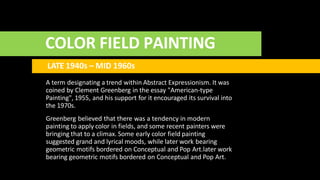 COLOR FIELD PAINTING
LATE 1940s – MID 1960s
A term designating a trend within Abstract Expressionism. It was
coined by Clement Greenberg in the essay "American-type
Painting", 1955, and his support for it encouraged its survival into
the 1970s.
Greenberg believed that there was a tendency in modern
painting to apply color in fields, and some recent painters were
bringing that to a climax. Some early color field painting
suggested grand and lyrical moods, while later work bearing
geometric motifs bordered on Conceptual and Pop Art.later work
bearing geometric motifs bordered on Conceptual and Pop Art.
 