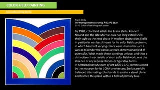 COLOR FIELD PAINTING
Groundbreaking Works
Frank Stella
The MetropolitanMuseum of Art 1870-1970
1970. Color offset lithograph poster.
By 1970, color field artists like Frank Stella, Kenneth
Noland and the late Morris Louis had long established
their style as the next phase in modern abstraction. Stella
in particular was best known for his color field spectrums,
in which bands of varying colors were situated in such a
way as to render the canvas a three-dimensional field of
pure color. What made these paintings unique, and thus a
distinctive characteristic of most color field work, was the
absence of any representation or figurative forms.
In Metropolitan Museum of Art 1870-1970, commissioned
by the museum for its 100th anniversary, Stella carefully
balanced alternating color bands to create a visual plane
and framed this plane within a field of primary blue.
 