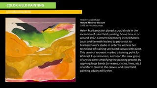 COLOR FIELD PAINTING
Groundbreaking Works
Helen Frankenthaler
Nature Abhors a Vacuum
1973. Acrylic on canvas.
Helen Frankenthaler played a crucial role in the
evolution of color field painting. Some time in or
around 1952, Clement Greenberg invited Morris
Louis and Kenneth Noland to pay a visit to
Frankenthaler's studio in order to witness her
technique of staining untreated canvas with paint.
This seminal moment marked a turning point for
Abstract Expressionism, and soon this new group
of artists were simplifying the painting process by
applying large bands (or waves, circles, lines, etc.)
of uniform color to the canvas, and color field
painting advanced further.
 