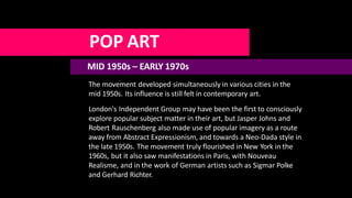 POP ART
MID 1950s – EARLY 1970s
The movement developed simultaneously in various cities in the
mid 1950s. Its influence is still felt in contemporary art.
London's Independent Group may have been the first to consciously
explore popular subject matter in their art, but Jasper Johns and
Robert Rauschenberg also made use of popular imagery as a route
away from Abstract Expressionism, and towards a Neo-Dada style in
the late 1950s. The movement truly flourished in New York in the
1960s, but it also saw manifestations in Paris, with Nouveau
Realisme, and in the work of German artists such as Sigmar Polke
and Gerhard Richter.
 