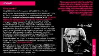 POP ART
Andy Warhol
6 Aug 1928 (Pittsburgh, Pennsylvania) - 22 Feb 1987 (New York City)
Andy Warhol was a leading figure in the visual art movement - pop
art. After a successful career as a commercial illustrator, Warhol
became a renowned and sometimes controversial artist. His works
explore the relationship between artistic expression, celebrity
culture and advertisement. He worked in a range of media,
including painting, printmaking, sculpture, film, and music. He
founded Interview Magazine and was the author of numerous
books, including The Philosophy of Andy Warhol and Popism: The
Warhol Sixties. Andy Warhol is also notable as a gay man who lived
openly as such before the gay liberation movement. His studio, The
Factory, was a famous gathering place that brought together
distinguished intellectuals, drag queens, playwrights, Bohemian
street people, Hollywood celebrities, and wealthy patrons.
Warhol has been the subject of numerous retrospective exhibitions,
books, and feature and documentary films. He coined the widely
used expression "15 minutes of fame".
The highest price ever paid for a Warhol painting is US$100 million
for a 1963 canvas titled Eight Elvises. The private transaction was
reported in a 2009 article in The Economist, which described Warhol
as the "bellwether of the art market". Warhol's works include some
of the most expensive paintings ever sold.
"Howcanyousayonestyleisbetterthananother?You
oughttobeabletobeanAbstractExpre
ssionistnext
week,oraPopartist,orarealist,withoutfeelingyou've
givenupsomething…I thinkthatwouldbesogre
at,tobe
abletochangestyles.AndI thinkthat'swhat'sis
goingtohappen,that'sgoingtobethe
w
holene
wsce
ne
."
AndyWarhol
KEY
ARTIST
 