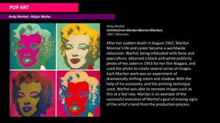 POP ART
Andy Warhol : Major Works
Andy Warhol
Untitled from Marilyn Monroe (Marilyn)
1967. Silkscreen.
After her sudden death in August 1962, Marilyn
Monroe's life and career became a worldwide
obsession. Warhol, being infatuated with fame and
pop culture, obtained a black-and-white publicity
photo of her, taken in 1953 for her film Niagara, and
used the photo to create several series of images.
Each Marilyn work was an experiment of
dramatically shifting colors and shadow. With the
help of his assistants, and the printing technique
used, Warhol was able to recreate images such as
this at a fast rate. Marilyn is an example of the
successful evolution of Warhol's goal of erasing signs
of the artist's hand from the production process.
 