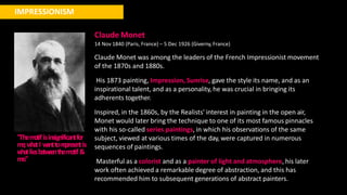 IMPRESSIONISM
"Them
otifisinsignificantfor
m
e
;w
hatI w
anttore
pre
sentis
w
hatlie
sbe
tw
e
e
nthem
otif&
me."
Claude Monet
14 Nov 1840 (Paris, France) – 5 Dec 1926 (Giverny, France)
Claude Monet was among the leaders of the French Impressionist movement
of the 1870s and 1880s.
His 1873 painting, Impression, Sunrise, gave the style its name, and as an
inspirational talent, and as a personality, he was crucial in bringing its
adherents together.
Inspired, in the 1860s, by the Realists' interest in painting in the open air,
Monet would later bring the technique to one of its most famous pinnacles
with his so-called series paintings, in which his observations of the same
subject, viewed at various times of the day, were captured in numerous
sequences of paintings.
Masterful as a colorist and as a painter of light and atmosphere, his later
work often achieved a remarkable degree of abstraction, and this has
recommended him to subsequent generations of abstract painters.
 