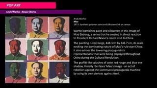 POP ART
Andy Warhol : Major Works
Andy Warhol
Mao
1973. Synthetic polymer paint and silkscreen ink on canvas
Warhol combines paint and silkscreen in this image of
Mao Zedong, a series that he created in direct reaction
to President Richard Nixon's recent visit to China.
The painting is very large, 448.3cm by 346.7 cm, its scale
evoking the dominating nature of Mao's rule over China.
It also echoes the towering propagandistic
representations that were being displayed throughout
China during the Cultural Revolution.
The graffiti-like splashes of color, red rouge and blue eye
shadow, literally 'de-faces' Mao's image - an act of
rebellion against the Communist propaganda machine
by using its own devices against itself.
 