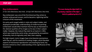 POP ART
Roy Lichtenstein
27 Oct 1923 (Manhattan, New York) - 29 Sept 1997 (Manhattan, New York)
Roy Lichtenstein was one of the first American Pop artists to
achieve widespread renown, and he became a lightning rod for
criticism of the movement.
His early work ranged widely in style and subject matter, and
displayed considerable understanding of modernist painting:
Lichtenstein would often maintain that he was as interested in
the abstract qualities of his images as he was in their subject
matter. However, the mature Pop style he arrived at in 1961,
which was inspired by comic strips, was greeted by accusations
of banality, lack of originality and, later, even copying.
His high-impact, iconic images have since become synonymous
with Pop art, and his method of creating images, which blended
aspects of mechanical reproduction and drawing by hand, has
become central to critics' understanding of the significance of the
movement.
"I'mne
ve
rdraw
ingtheobje
ctitse
lf;I'm
onlydraw
ingade
pictionoftheobje
ct- a
kindofcrystallizedsym
bol ofit."
Roy Lichtenstein
KEY
ARTIST
 