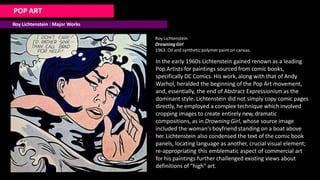 POP ART
Roy Lichtenstein : Major Works
Roy Lichtenstein
Drowning Girl
1963. Oil and syntheticpolymer paint on canvas.
In the early 1960s Lichtenstein gained renown as a leading
Pop Artists for paintings sourced from comic books,
specifically DC Comics. His work, along with that of Andy
Warhol, heralded the beginning of the Pop Art movement,
and, essentially, the end of Abstract Expressionism as the
dominant style. Lichtenstein did not simply copy comic pages
directly, he employed a complex technique which involved
cropping images to create entirely new, dramatic
compositions, as in Drowning Girl, whose source image
included the woman's boyfriend standing on a boat above
her. Lichtenstein also condensed the text of the comic book
panels, locating language as another, crucial visual element;
re-appropriating this emblematic aspect of commercial art
for his paintings further challenged existing views about
definitions of "high" art.
 