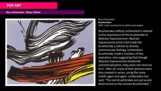 POP ART
Roy Lichtenstein : Major Works
Roy Lichtenstein
Brushstrokes
1967. Color screenprint on white wove paper.
Brushstrokes reflects Lichtenstein’s interest
in the importance of the brushstroke in
Abstract Expressionism. Abstract
Expressionist artists had made the
brushstroke a vehicle to directly
communicate feelings; Lichtenstein
brushstroke made a mockery of this
aspiration, also suggesting that though
Abstract Expressionists disdained
commercialization, they were not immune
to it - after all, many of their pictures were
also created in series, using the same
motifs again and again. Lichtenstein has
said, "The real brushstrokes are just as pre-
determined as the cartoon brushstrokes."
 
