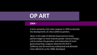OP ART
1964 -
A term coined by critic Jules Langsner in 1959 to describe
the developments of a few California painters.
Ideas: In the wake of Abstract Expressionism many
painters began to move towards greater clarity of design,
and to eschew the grandeur and melancholy of much
gestural painting. Langsner observed this first in
California, but the trend was widespread and attracted
more adherents as the 1960s developed.
 