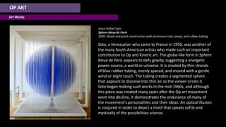 OP ART
Art Works
Jesus-Rafael Soto
Sphere bleue de Paris
2000. Wood and paint construction with aluminum rods, lamps, and rubber tubing
Soto, a Venezuelan who came to France in 1950, was another of
the many South American artists who made such an important
contribution to Op and Kinetic art. The globe-like form in Sphere
bleue de Paris appears to defy gravity, suggesting a energetic
power-source, a world or universe. It is created by thin strands
of blue rubber tubing, evenly spaced, and moved with a gentle
wind or slight touch. The tubing creates a segmented sphere
that appears to dissolve into thin air as the viewer circles it.
Soto began making such works in the mid-1960s, and although
this piece was created many years after the Op art movement
went into decline, it demonstrates the endurance of many of
the movement's personalities and their ideas. An optical illusion
is conjured in order to depict a motif that speaks softly and
mystically of the possibilities science.
 