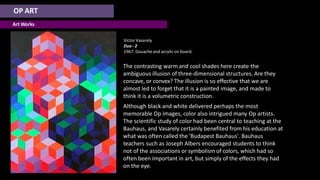 OP ART
Art Works
Victor Vasarely
Duo - 2
1967. Gouache and acrylic on board.
The contrasting warm and cool shades here create the
ambiguous illusion of three-dimensional structures. Are they
concave, or convex? The illusion is so effective that we are
almost led to forget that it is a painted image, and made to
think it is a volumetric construction.
Although black and white delivered perhaps the most
memorable Op images, color also intrigued many Op artists.
The scientific study of color had been central to teaching at the
Bauhaus, and Vasarely certainly benefited from his education at
what was often called the 'Budapest Bauhaus'. Bauhaus
teachers such as Joseph Albers encouraged students to think
not of the associations or symbolism of colors, which had so
often been important in art, but simply of the effects they had
on the eye.
 