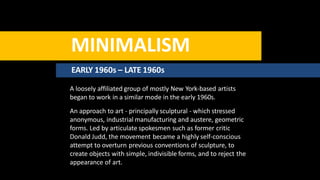 MINIMALISM
EARLY 1960s – LATE 1960s
A loosely affiliated group of mostly New York-based artists
began to work in a similar mode in the early 1960s.
An approach to art - principally sculptural - which stressed
anonymous, industrial manufacturing and austere, geometric
forms. Led by articulate spokesmen such as former critic
Donald Judd, the movement became a highly self-conscious
attempt to overturn previous conventions of sculpture, to
create objects with simple, indivisible forms, and to reject the
appearance of art.
 
