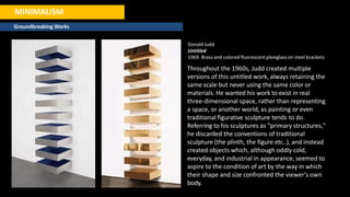 MINIMALISM
Groundbreaking Works
Donald Judd
Untitled
1969. Brass and colored fluorescent plexiglass on steel brackets
Throughout the 1960s, Judd created multiple
versions of this untitled work, always retaining the
same scale but never using the same color or
materials. He wanted his work to exist in real
three-dimensional space, rather than representing
a space, or another world, as painting or even
traditional figurative sculpture tends to do.
Referring to his sculptures as "primary structures,"
he discarded the conventions of traditional
sculpture (the plinth, the figure etc..), and instead
created objects which, although oddly cold,
everyday, and industrial in appearance, seemed to
aspire to the condition of art by the way in which
their shape and size confronted the viewer's own
body.
 