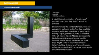 MINIMALISM
Groundbreaking Works
Tony Smith
Free Ride
1962. PaintedSteel.
A lot of Minimalism displays a "less is more"
approach to art, and Tony Smith's work is no
different.
Smith minimized the number of shapes, lines and
colors in his sculpture, and in Free Ride sought to
create an ambiguous experience of form - partly
evoking a figure, perhaps, or partly a landscape.
Although he was close to Abstract Expressionists
like Pollock and Newman, the most notable
influence on him was his former teacher Frank
Lloyd Wright. Some of his works even recall
Wright's building designs, which famously sought
to fuse harmoniously with the natural landscape in
which they were situated.
 