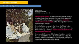 IMPRESSIONISM
Claude Monet : Major Works
Claude Monet
Womenin the Garden
1866-7. Oil on canvas. 255 × 205 cm
Women in the Garden was painted at Ville d'Avray using his
wife Camille as the only model. The goal of this large-scale
work, while meticulously composed, was to render the
effects of true outdoor light, rather than regard conventions
of modeling or drapery.
From the flickers of sunlight that pierce the foliage of the
trees to delicate shadows and the warm flesh tones that can
be seen through her sleeve, Monet details the behavior of
natural light of the scene.
In January 1867, his friend Bazille purchased the work for
the sum of 2,500 francs in order to help Monet out of the
extreme debt that forced him to slash over 200 canvases to
avoid them being taken by his creditors.
 