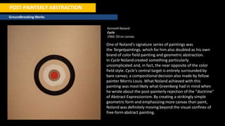 POST-PAINTERLY ABSTRACTION
Groundbreaking Works
Kenneth Noland
Cycle
1960. Oil on canvas.
One of Noland's signature series of paintings was
the Targetpaintings, which for him also doubled as his own
brand of color field painting and geometric abstraction.
In Cycle Noland created something particularly
uncomplicated and, in fact, the near opposite of the color
field style. Cycle's central target is entirely surrounded by
bare canvas; a compositional decision also made by fellow
painter Morris Louis. What Noland achieved with this
painting was most likely what Greenberg had in mind when
he wrote about the post-painterly rejection of the "doctrine"
of Abstract Expressionism. By creating a strikingly simple
geometric form and emphasizing more canvas than paint,
Noland was definitely moving beyond the visual confines of
free-formabstract painting.
 