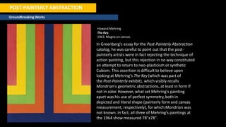 POST-PAINTERLY ABSTRACTION
Groundbreaking Works
Howard Mehring
The Key
1963. Magna on canvas.
In Greenberg's essay for the Post-Painterly Abstraction
catalog, he was careful to point out that the post-
painterly artists were in fact rejecting the technique of
action painting, but this rejection in no way constituted
an attempt to return to neo-plasticism or synthetic
Cubism. This assertion is difficult to believe upon
looking at Mehring's The Key (which was part of
the Post-Painterly exhibit), which visibly recalls
Mondrian's geometric abstractions, at least in form if
not in color. However, what set Mehring's painting
apart was his use of perfect symmetry, both in
depicted and literal shape (painterly form and canvas
measurement, respectively), for which Mondrian was
not known. In fact, all three of Mehring's paintings at
the 1964 show measured 78"x78".
 