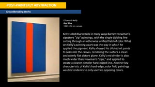 POST-PAINTERLY ABSTRACTION
Groundbreaking Works
EllsworthKelly
Red Blue
1963. Oil on canvas.
Kelly's Red Blue recalls in many ways Barnett Newman's
signature "zip" paintings, with the single dividing line
cutting through an otherwise unified field of color. What
set Kelly's painting apart was the way in which he
applied the pigment. Kelly allowed his diluted oil paints
to soak into the canvas, rendering the surface a clean
and utterly flat picture plane. Kelly's red divider is also
much wider than Newman's "zips," and applied to
create a cleaner, simpler hard-edged line. Another key
characteristic of Kelly's hard-edge, color field paintings
was his tendency to only use two opposing colors.
 