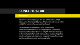 CONCEPTUAL ART
MID 1950s –
Developed simultaneously in the mid 1960s in the United
States, Latin America and Europe. The movement waned in the
mid 1970s but its influence is still profound.
The movement is marked by a focus on ideas and
communication rather than visual perception. Some of its
practitioners have been drawn to a highly intellectual critique
of the institution of art itself. Many eschew objects altogether,
yet others have created a diverse output of media, from maps
and found objects to texts and photographs.
 