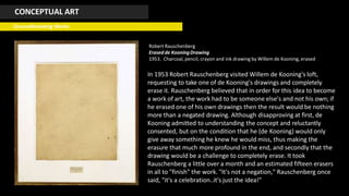 CONCEPTUAL ART
Groundbreaking Works
Robert Rauschenberg
Erased de KooningDrawing
1953. Charcoal, pencil, crayon and ink drawing by Willem de Kooning, erased
In 1953 Robert Rauschenberg visited Willem de Kooning's loft,
requesting to take one of de Kooning's drawings and completely
erase it. Rauschenberg believed that in order for this idea to become
a work of art, the work had to be someone else's and not his own; if
he erased one of his own drawings then the result would be nothing
more than a negated drawing. Although disapproving at first, de
Kooning admitted to understanding the concept and reluctantly
consented, but on the condition that he (de Kooning) would only
give away something he knew he would miss, thus making the
erasure that much more profound in the end, and secondly that the
drawing would be a challenge to completely erase. It took
Rauschenberg a little over a month and an estimated fifteen erasers
in all to "finish" the work. "It's not a negation," Rauschenberg once
said, "it's a celebration..it's just the idea!"
 